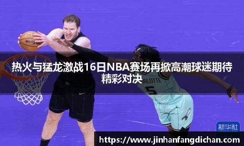热火与猛龙激战16日NBA赛场再掀高潮球迷期待精彩对决